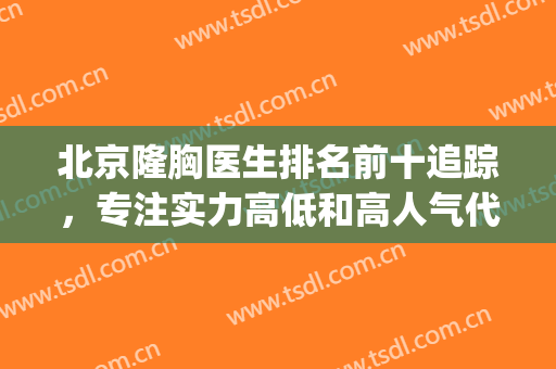 北京隆胸医生排名前十追踪，专注实力高低和高人气代表！(北京丰胸专家哪个好)