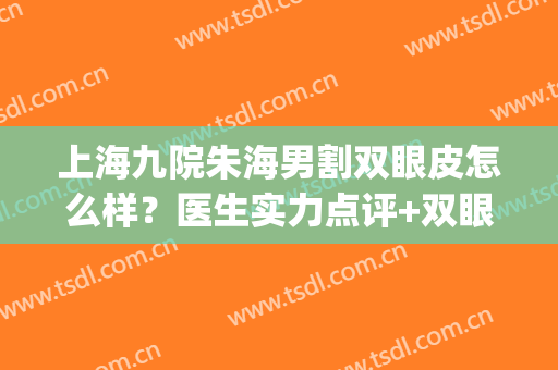 上海九院朱海男割双眼皮怎么样？医生实力点评+双眼皮案例图分享！(上海九院朱海男做双眼皮案例)