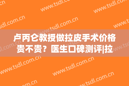 卢丙仑教授做拉皮手术价格贵不贵？医生口碑测评|拉皮案例(拉皮手术缺点)