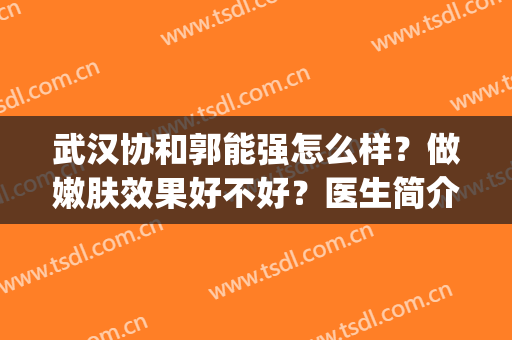 武汉协和郭能强怎么样？做嫩肤效果好不好？医生简介+全新价格表(武汉协和医院郭能强简介)