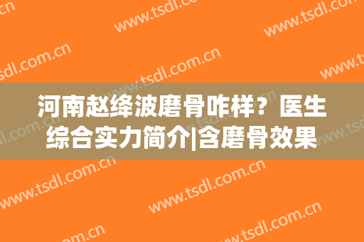 河南赵绛波磨骨咋样？医生综合实力简介|含磨骨效果真实反馈