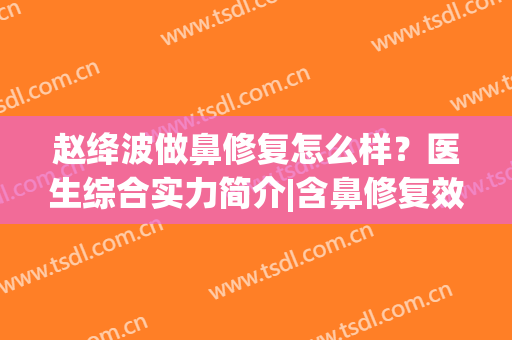 赵绛波做鼻修复怎么样？医生综合实力简介|含鼻修复效果展示(鼻修复哪个医生做得好)