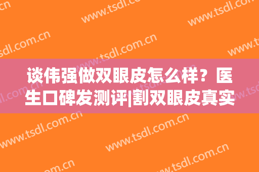 谈伟强做双眼皮怎么样？医生口碑发测评|割双眼皮真实术后效果案例(郑静伟医生做的双眼皮怎么样)