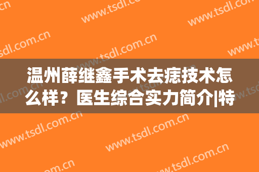 温州薛继鑫手术去痣技术怎么样？医生综合实力简介|特色项目|祛痣案例