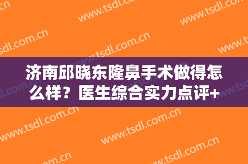 济南邱晓东隆鼻手术做得怎么样？医生综合实力点评+真实隆鼻案例效果