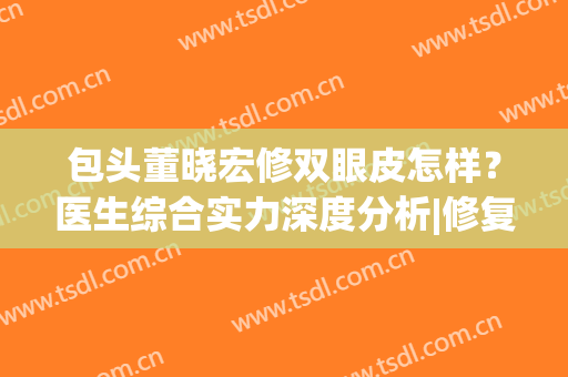 包头董晓宏修双眼皮怎样？医生综合实力深度分析|修复案例反馈
