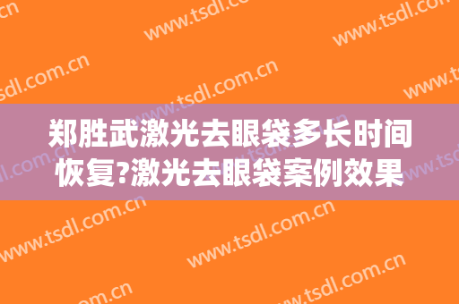 郑胜武激光去眼袋多长时间恢复?激光去眼袋案例效果对比图_福建省立医院