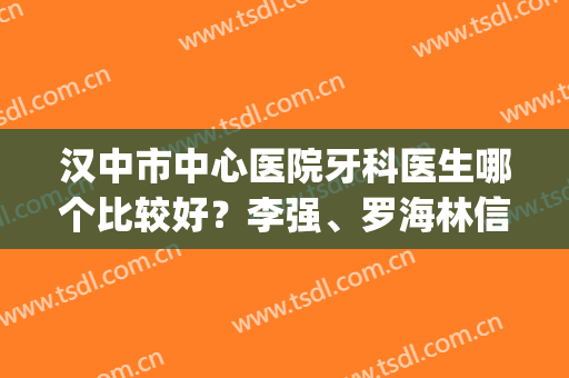 汉中市中心医院牙科医生哪个比较好？李强、罗海林信息简介|擅长项目