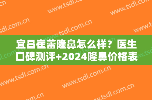 宜昌崔蕾隆鼻怎么样？医生口碑测评+2024隆鼻价格表一览~
