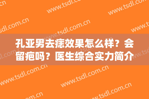 孔亚男去痣效果怎么样？会留疤吗？医生综合实力简介|祛痣效果展示