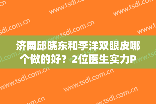 济南邱晓东和李洋双眼皮哪个做的好？2位医生实力PK，你选哪个？(济南做双眼皮最好的医生是谁)