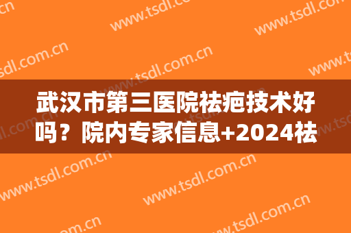 武汉市第三医院祛疤技术好吗？院内专家信息+2024祛疤价格表(武汉三医院疤痕增生治疗)