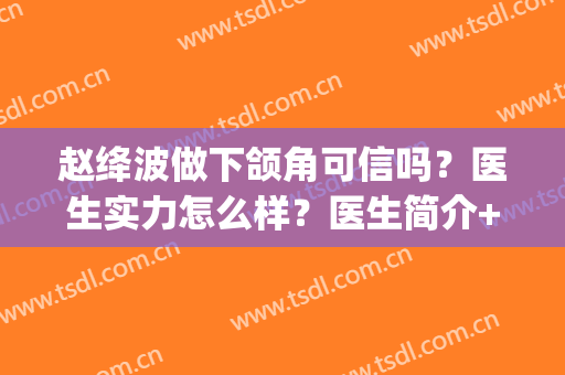 赵绛波做下颌角可信吗？医生实力怎么样？医生简介+下颌角整形案例(谁下颌角整形术案例)