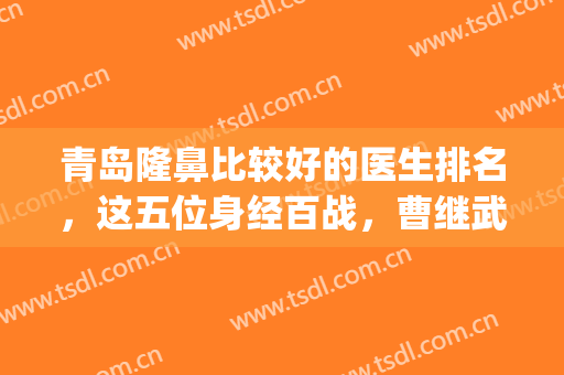 青岛隆鼻比较好的医生排名，这五位身经百战，曹继武成功夺取榜一~(青岛隆鼻手术做得好的专家)