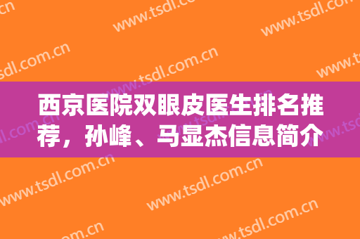 西京医院双眼皮医生排名推荐，孙峰、马显杰信息简介|双眼皮案例(西京医院的双眼皮手术怎么样)