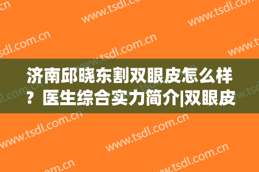 济南邱晓东割双眼皮怎么样？医生综合实力简介|双眼皮真实效果(济南邱晓东双眼皮案例)