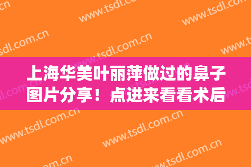 上海华美叶丽萍做过的鼻子图片分享！点进来看看术后效果怎么样吧！(华美叶丽萍做鼻子好吗)