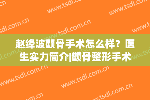 赵绛波颧骨手术怎么样？医生实力简介|颧骨整形手术案例分享~(颧弓颧骨手术)