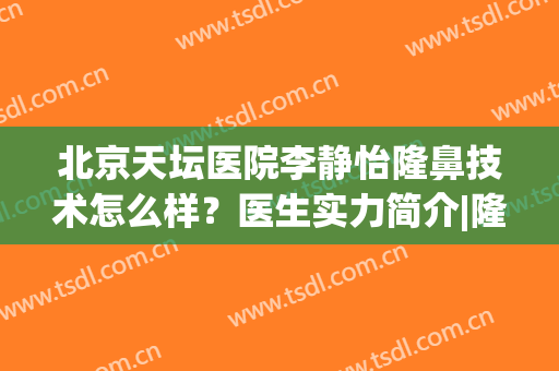 北京天坛医院李静怡隆鼻技术怎么样？医生实力简介|隆鼻案例参考