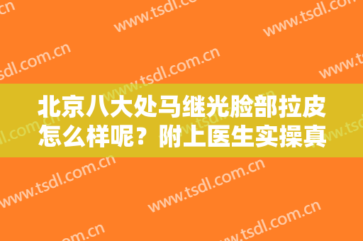 北京八大处马继光脸部拉皮怎么样呢？附上医生实操真实案例分享！