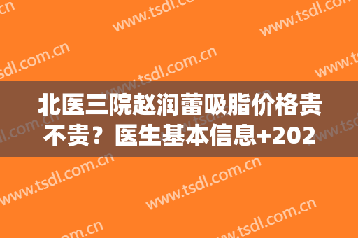 北医三院赵润蕾吸脂价格贵不贵？医生基本信息+2024价格表参考(北医三院脂肪填充价格)
