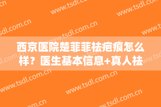 西京医院楚菲菲祛疤痕怎么样？医生基本信息+真人祛疤术后恢复图(西京医院治疤痕效果怎么样)