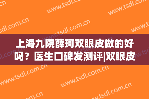 上海九院薛珂双眼皮做的好吗？医生口碑发测评|双眼皮案例(上海九院双眼皮医生推荐)