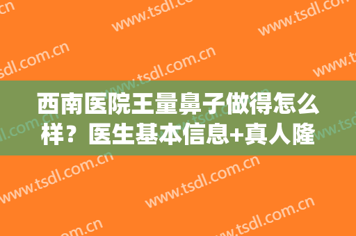 西南医院王量鼻子做得怎么样？医生基本信息+真人隆鼻效果图(西南医院王量医生隆鼻案例)