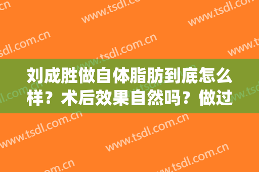 刘成胜做自体脂肪到底怎么样？术后效果自然吗？做过的人怎么说？(刘成胜做自体脂肪隆胸多少例)