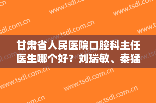 甘肃省人民医院口腔科主任医生哪个好？刘瑞敏、秦猛实力都不凡！(甘肃省人民医院刘瑞敏简介)