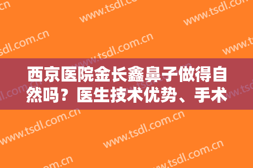 西京医院金长鑫鼻子做得自然吗？医生技术优势、手术风格、术后效果展示