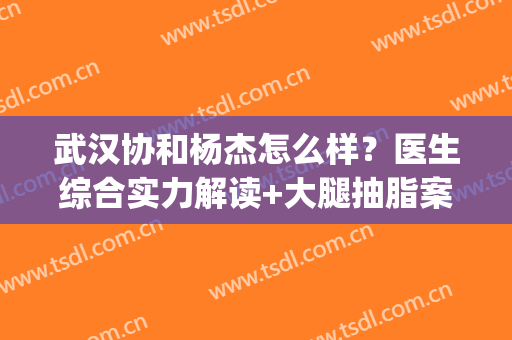 武汉协和杨杰怎么样？医生综合实力解读+大腿抽脂案例反馈(武汉协和吸脂)