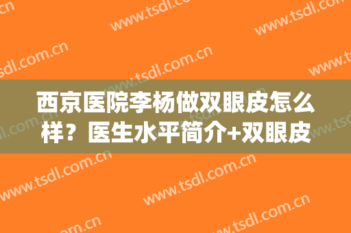 西京医院李杨做双眼皮怎么样？医生水平简介+双眼皮术后效果(西京医院的双眼皮手术怎么样)