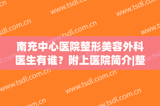 南充中心医院整形美容外科医生有谁？附上医院简介|整形专家信息(南充中心医院有整形科吗)