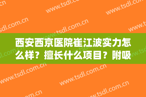 西安西京医院崔江波实力怎么样？擅长什么项目？附吸脂案例(西京医院崔江波医生手术案例)