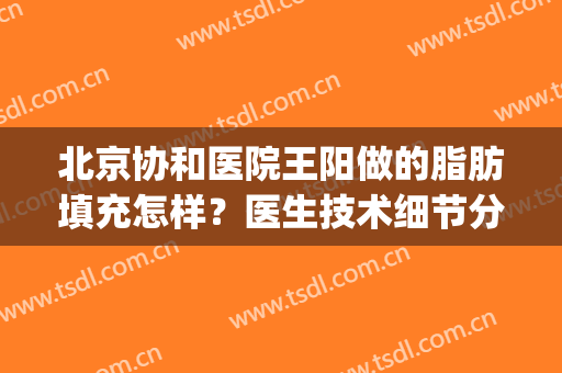 北京协和医院王阳做的脂肪填充怎样？医生技术细节分析+案例反馈(北京王明利自体脂肪填充怎么样)
