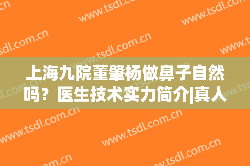 上海九院董肇杨做鼻子自然吗？医生技术实力简介|真人隆鼻效果(上海最擅长做自然鼻子的医生)