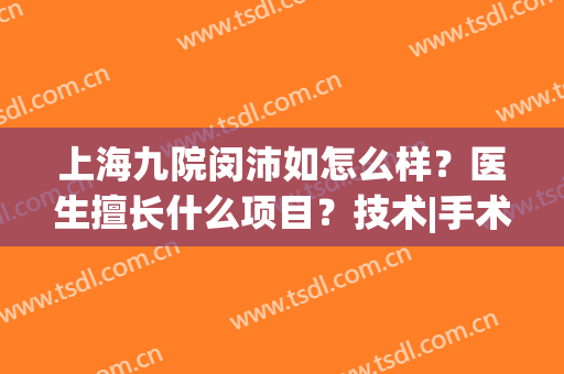 上海九院闵沛如怎么样？医生擅长什么项目？技术|手术风格综合分析(上海第九人民医院闵沛如)