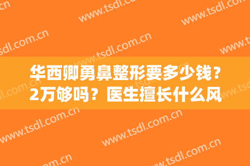华西卿勇鼻整形要多少钱？2万够吗？医生擅长什么风格？(成都华西卿勇做鼻子多少钱)