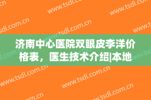 济南中心医院双眼皮李洋价格表，医生技术介绍|本地网友真实反馈(济南李洋双眼皮怎么样)