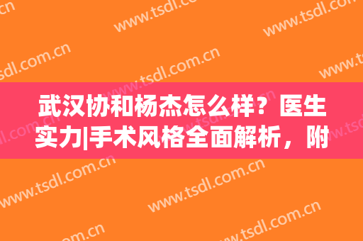 武汉协和杨杰怎么样？医生实力|手术风格全面解析，附脂肪填充案例(武汉协和医院吸脂)