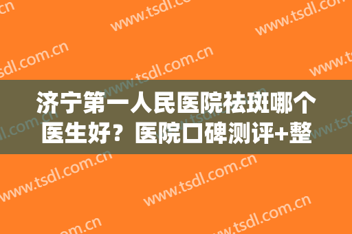 济宁第一人民医院祛斑哪个医生好？医院口碑测评+整形医生信息(济宁附院和人民医院祛斑哪个好)