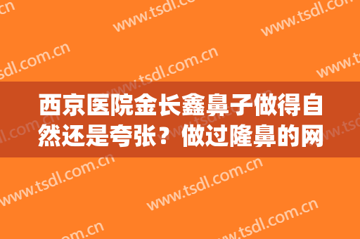 西京医院金长鑫鼻子做得自然还是夸张？做过隆鼻的网友这样评价~(西京金长鑫隆鼻怎么样)
