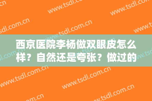 西京医院李杨做双眼皮怎么样？自然还是夸张？做过的人如何评价？(西京医院谁的双眼皮做得好)