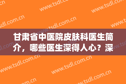 甘肃省中医院皮肤科医生简介，哪些医生深得人心？深入盘点一下(甘肃省中医院皮肤科谁看的好)