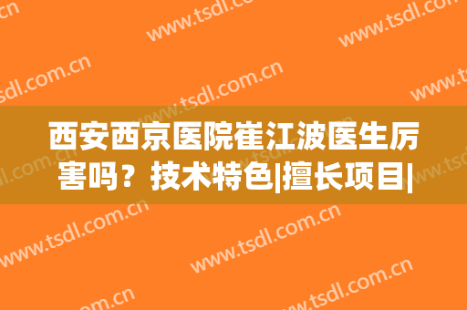 西安西京医院崔江波医生厉害吗？技术特色|擅长项目|双眼皮案例(西安西京整形医院双眼皮)
