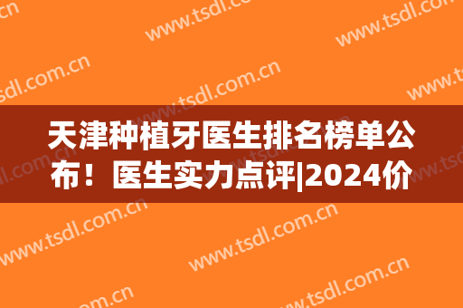 天津种植牙医生排名榜单公布！医生实力点评|2024价格表(天津口腔医院种牙哪个大夫好)