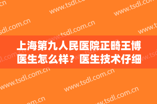 上海第九人民医院正畸王博医生怎么样？医生技术仔细推敲|案例记录(上海第九医院正畸科主任医师)