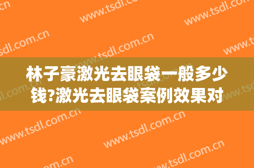 林子豪激光去眼袋一般多少钱?激光去眼袋案例效果对比图_上海长征医院