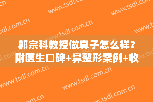 郭宗科教授做鼻子怎么样？附医生口碑+鼻整形案例+收费参考(郭宗科鼻部整形怎么样)